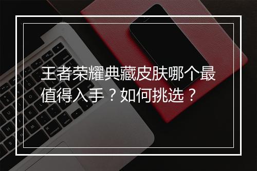 王者荣耀典藏皮肤哪个最值得入手？如何挑选？