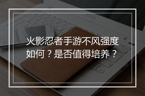 火影忍者手游不风强度如何？是否值得培养？