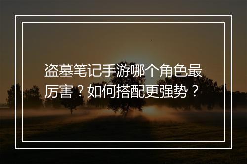 盗墓笔记手游哪个角色最厉害？如何搭配更强势？