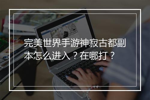 完美世界手游神寂古都副本怎么进入？在哪打？