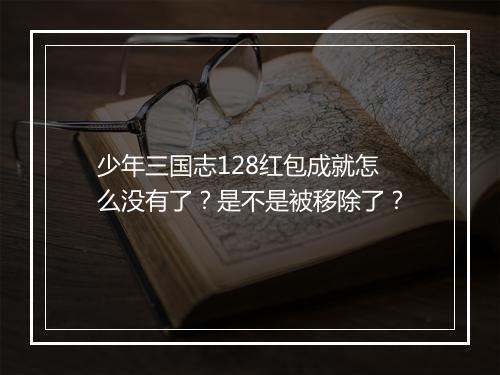 少年三国志128红包成就怎么没有了？是不是被移除了？