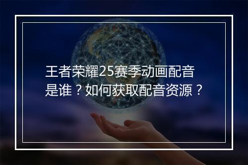 王者荣耀25赛季动画配音是谁？如何获取配音资源？