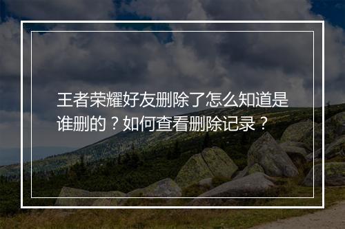 王者荣耀好友删除了怎么知道是谁删的？如何查看删除记录？