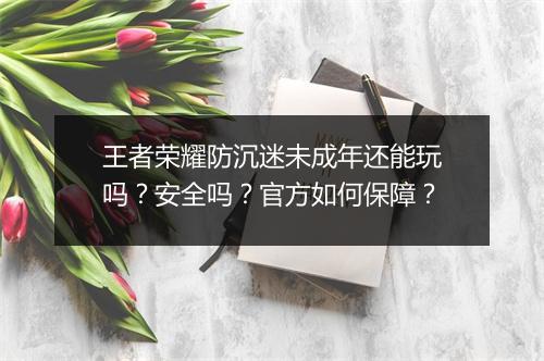 王者荣耀防沉迷未成年还能玩吗？安全吗？官方如何保障？