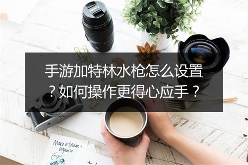 手游加特林水枪怎么设置？如何操作更得心应手？