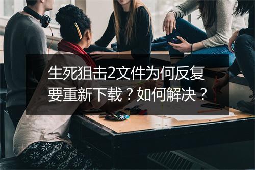 生死狙击2文件为何反复要重新下载？如何解决？