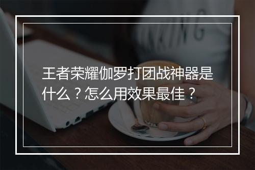 王者荣耀伽罗打团战神器是什么？怎么用效果最佳？