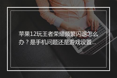 苹果12玩王者荣耀频繁闪退怎么办？是手机问题还是游戏设置？
