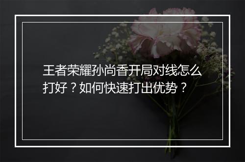 王者荣耀孙尚香开局对线怎么打好？如何快速打出优势？