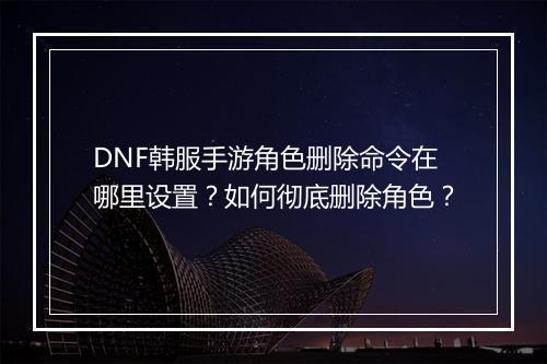 DNF韩服手游角色删除命令在哪里设置？如何彻底删除角色？