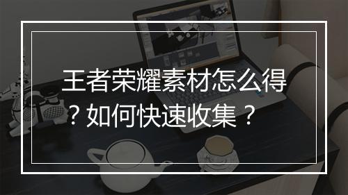 王者荣耀素材怎么得？如何快速收集？