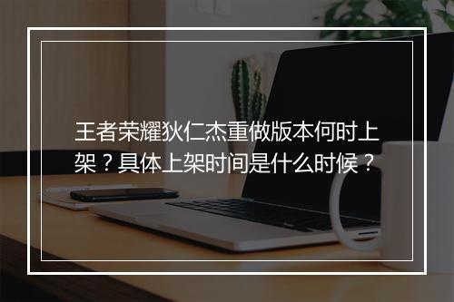 王者荣耀狄仁杰重做版本何时上架？具体上架时间是什么时候？
