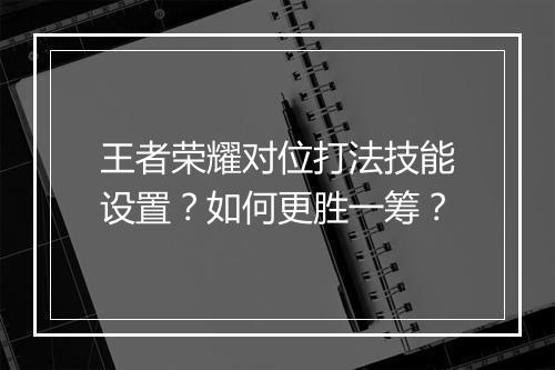 王者荣耀对位打法技能设置？如何更胜一筹？