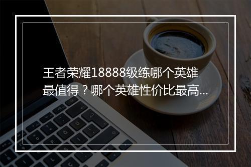 王者荣耀18888级练哪个英雄最值得？哪个英雄性价比最高？