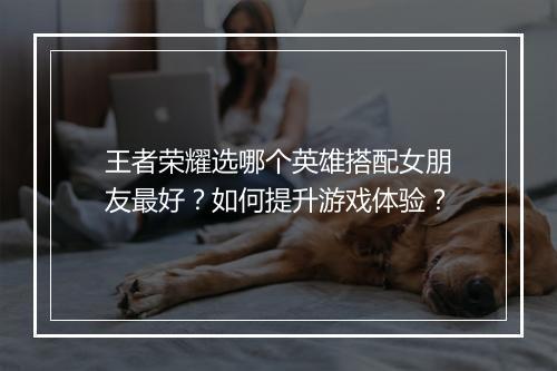 王者荣耀选哪个英雄搭配女朋友最好？如何提升游戏体验？