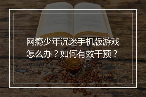 网瘾少年沉迷手机版游戏怎么办？如何有效干预？