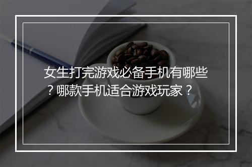 女生打完游戏必备手机有哪些？哪款手机适合游戏玩家？