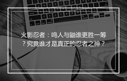 火影忍者:鸣人与鼬谁更胜一筹?究竟谁才是真正的忍者之神?