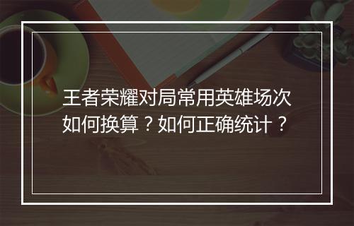 王者荣耀对局常用英雄场次如何换算？如何正确统计？