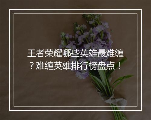 王者荣耀哪些英雄最难缠？难缠英雄排行榜盘点！