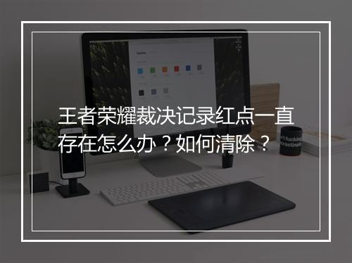 王者荣耀裁决记录红点一直存在怎么办？如何清除？