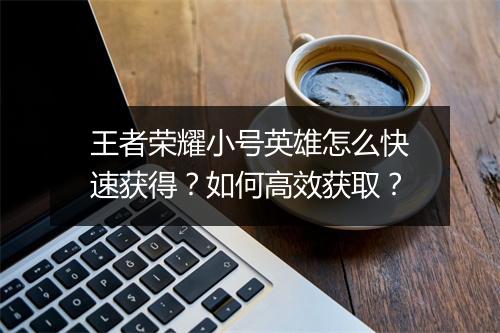 王者荣耀小号英雄怎么快速获得？如何高效获取？