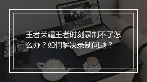 王者荣耀王者时刻录制不了怎么办?如何解决录制问题?