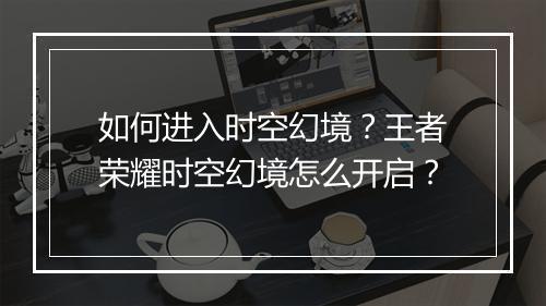 如何进入时空幻境？王者荣耀时空幻境怎么开启？