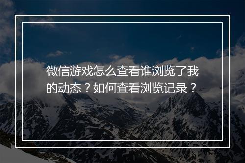 微信游戏怎么查看谁浏览了我的动态？如何查看浏览记录？