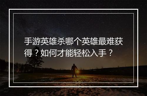 手游英雄杀哪个英雄最难获得？如何才能轻松入手？