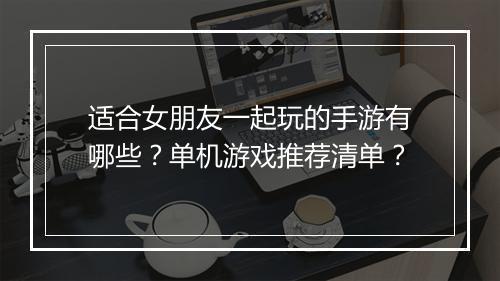 适合女朋友一起玩的手游有哪些？单机游戏推荐清单？