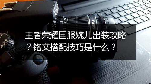 王者荣耀国服婉儿出装攻略？铭文搭配技巧是什么？