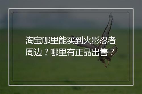 淘宝哪里能买到火影忍者周边？哪里有正品出售？