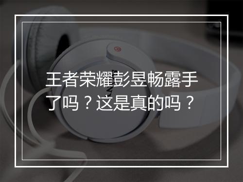 王者荣耀彭昱畅露手了吗？这是真的吗？
