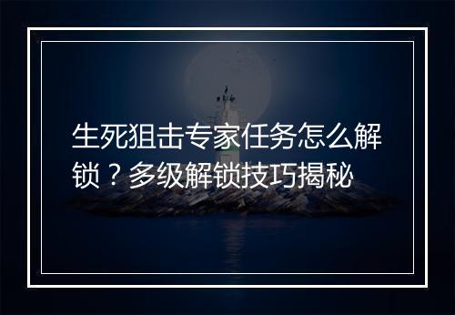 生死狙击专家任务怎么解锁？多级解锁技巧揭秘