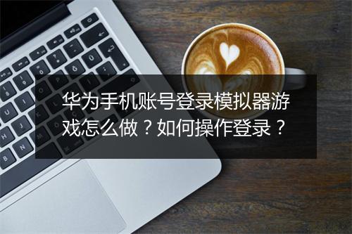 华为手机账号登录模拟器游戏怎么做?如何操作登录?