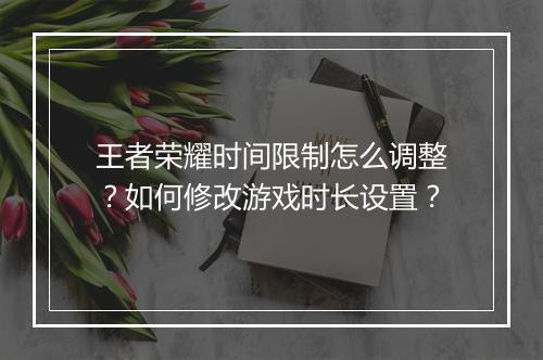 王者荣耀时间限制怎么调整？如何修改游戏时长设置？