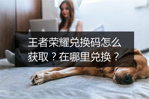 王者荣耀兑换码怎么获取？在哪里兑换？