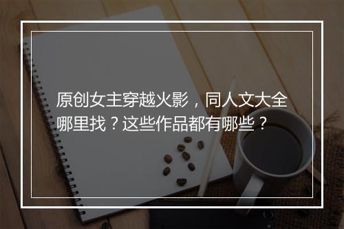 原创女主穿越火影，同人文大全哪里找？这些作品都有哪些？