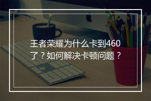 王者荣耀为什么卡到460了?如何解决卡顿问题?