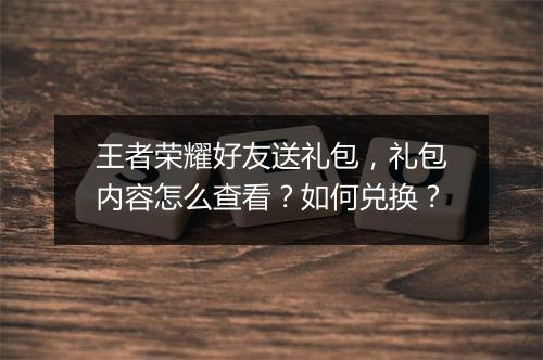 王者荣耀好友送礼包,礼包内容怎么查看?如何兑换?
