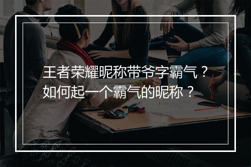 王者荣耀昵称带爷字霸气？如何起一个霸气的昵称？