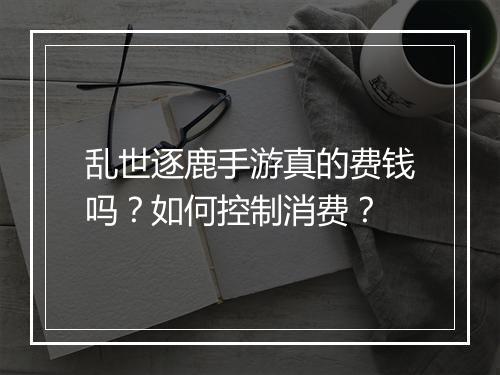 乱世逐鹿手游真的费钱吗?如何控制消费?