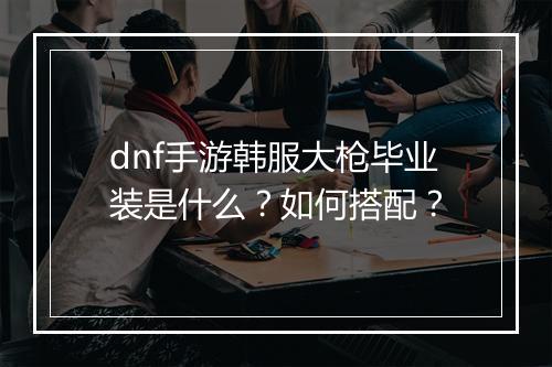 dnf手游韩服大枪毕业装是什么？如何搭配？