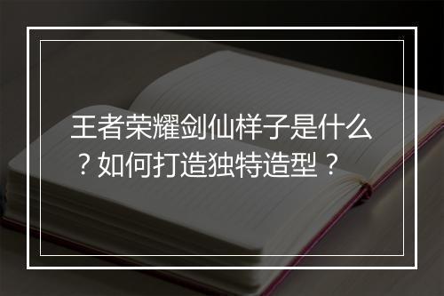 王者荣耀剑仙样子是什么？如何打造独特造型？