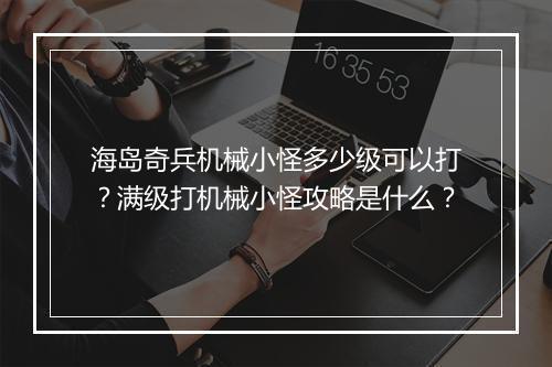 海岛奇兵机械小怪多少级可以打？满级打机械小怪攻略是什么？