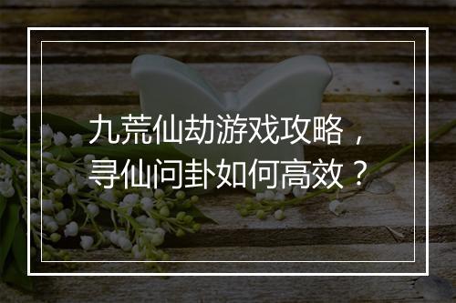 九荒仙劫游戏攻略，寻仙问卦如何高效？