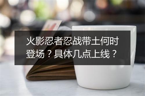 火影忍者忍战带土何时登场？具体几点上线？
