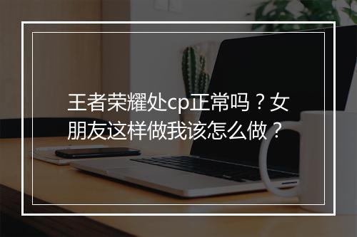 王者荣耀处cp正常吗？女朋友这样做我该怎么做？