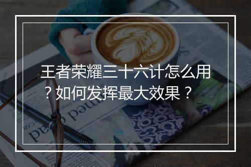 王者荣耀三十六计怎么用？如何发挥最大效果？